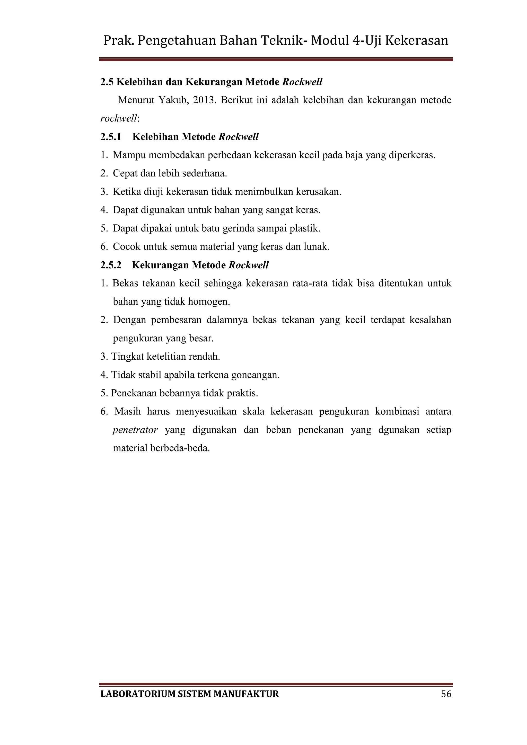 Prak. Pengetahuan Bahan Teknik- Modul 4-Uji Kekerasan
LABORATORIUM SISTEM MANUFAKTUR 56
2.5 Kelebihan dan Kekurangan Metode Rockwell
Menurut Yakub, 2013. Berikut ini adalah kelebihan dan kekurangan metode
rockwell:
2.5.1 Kelebihan Metode Rockwell
1. Mampu membedakan perbedaan kekerasan kecil pada baja yang diperkeras.
2. Cepat dan lebih sederhana.
3. Ketika diuji kekerasan tidak menimbulkan kerusakan.
4. Dapat digunakan untuk bahan yang sangat keras.
5. Dapat dipakai untuk batu gerinda sampai plastik.
6. Cocok untuk semua material yang keras dan lunak.
2.5.2 Kekurangan Metode Rockwell
1. Bekas tekanan kecil sehingga kekerasan rata-rata tidak bisa ditentukan untuk
bahan yang tidak homogen.
2. Dengan pembesaran dalamnya bekas tekanan yang kecil terdapat kesalahan
pengukuran yang besar.
3. Tingkat ketelitian rendah.
4. Tidak stabil apabila terkena goncangan.
5. Penekanan bebannya tidak praktis.
6. Masih harus menyesuaikan skala kekerasan pengukuran kombinasi antara
penetrator yang digunakan dan beban penekanan yang dgunakan setiap
material berbeda-beda.
 
