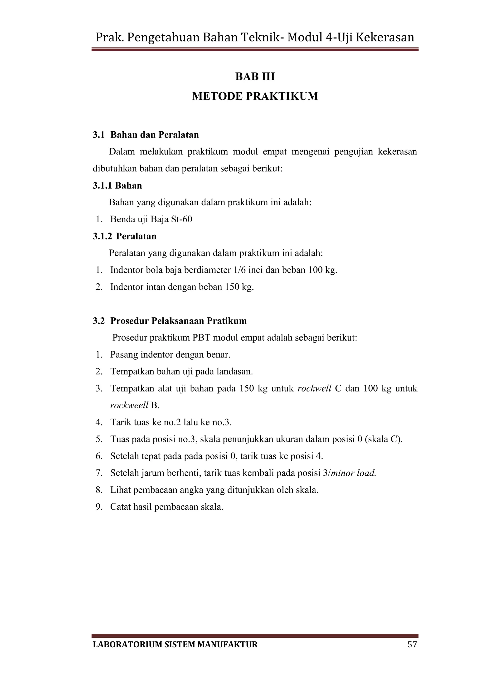 Prak. Pengetahuan Bahan Teknik- Modul 4-Uji Kekerasan
LABORATORIUM SISTEM MANUFAKTUR 57
BAB III
METODE PRAKTIKUM
3.1 Bahan dan Peralatan
Dalam melakukan praktikum modul empat mengenai pengujian kekerasan
dibutuhkan bahan dan peralatan sebagai berikut:
3.1.1 Bahan
Bahan yang digunakan dalam praktikum ini adalah:
1. Benda uji Baja St-60
3.1.2 Peralatan
Peralatan yang digunakan dalam praktikum ini adalah:
1. Indentor bola baja berdiameter 1/6 inci dan beban 100 kg.
2. Indentor intan dengan beban 150 kg.
3.2 Prosedur Pelaksanaan Pratikum
Prosedur praktikum PBT modul empat adalah sebagai berikut:
1. Pasang indentor dengan benar.
2. Tempatkan bahan uji pada landasan.
3. Tempatkan alat uji bahan pada 150 kg untuk rockwell C dan 100 kg untuk
rockweell B.
4. Tarik tuas ke no.2 lalu ke no.3.
5. Tuas pada posisi no.3, skala penunjukkan ukuran dalam posisi 0 (skala C).
6. Setelah tepat pada pada posisi 0, tarik tuas ke posisi 4.
7. Setelah jarum berhenti, tarik tuas kembali pada posisi 3/minor load.
8. Lihat pembacaan angka yang ditunjukkan oleh skala.
9. Catat hasil pembacaan skala.
 