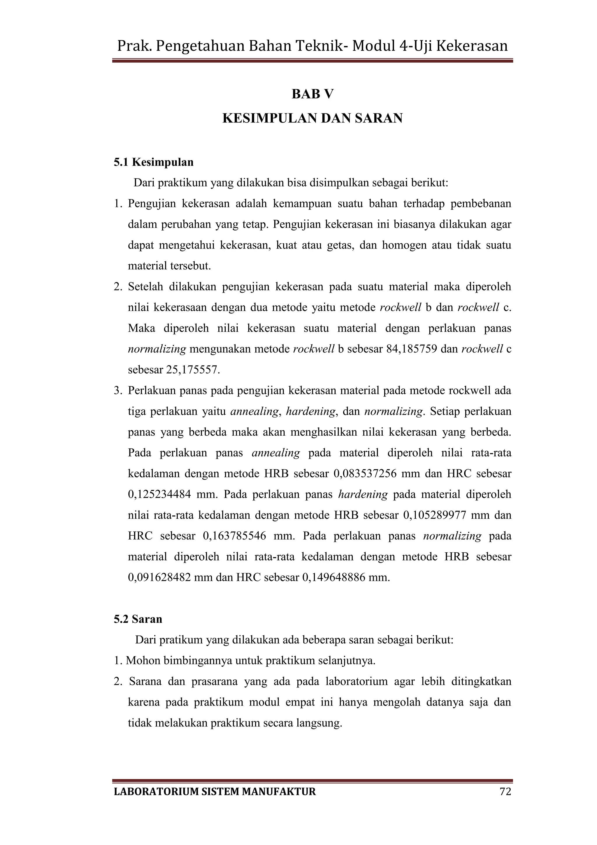 Prak. Pengetahuan Bahan Teknik- Modul 4-Uji Kekerasan
LABORATORIUM SISTEM MANUFAKTUR 72
BAB V
KESIMPULAN DAN SARAN
5.1 Kesimpulan
Dari praktikum yang dilakukan bisa disimpulkan sebagai berikut:
1. Pengujian kekerasan adalah kemampuan suatu bahan terhadap pembebanan
dalam perubahan yang tetap. Pengujian kekerasan ini biasanya dilakukan agar
dapat mengetahui kekerasan, kuat atau getas, dan homogen atau tidak suatu
material tersebut.
2. Setelah dilakukan pengujian kekerasan pada suatu material maka diperoleh
nilai kekerasaan dengan dua metode yaitu metode rockwell b dan rockwell c.
Maka diperoleh nilai kekerasan suatu material dengan perlakuan panas
normalizing mengunakan metode rockwell b sebesar 84,185759 dan rockwell c
sebesar 25,175557.
3. Perlakuan panas pada pengujian kekerasan material pada metode rockwell ada
tiga perlakuan yaitu annealing, hardening, dan normalizing. Setiap perlakuan
panas yang berbeda maka akan menghasilkan nilai kekerasan yang berbeda.
Pada perlakuan panas annealing pada material diperoleh nilai rata-rata
kedalaman dengan metode HRB sebesar 0,083537256 mm dan HRC sebesar
0,125234484 mm. Pada perlakuan panas hardening pada material diperoleh
nilai rata-rata kedalaman dengan metode HRB sebesar 0,105289977 mm dan
HRC sebesar 0,163785546 mm. Pada perlakuan panas normalizing pada
material diperoleh nilai rata-rata kedalaman dengan metode HRB sebesar
0,091628482 mm dan HRC sebesar 0,149648886 mm.
5.2 Saran
Dari pratikum yang dilakukan ada beberapa saran sebagai berikut:
1. Mohon bimbingannya untuk praktikum selanjutnya.
2. Sarana dan prasarana yang ada pada laboratorium agar lebih ditingkatkan
karena pada praktikum modul empat ini hanya mengolah datanya saja dan
tidak melakukan praktikum secara langsung.
 