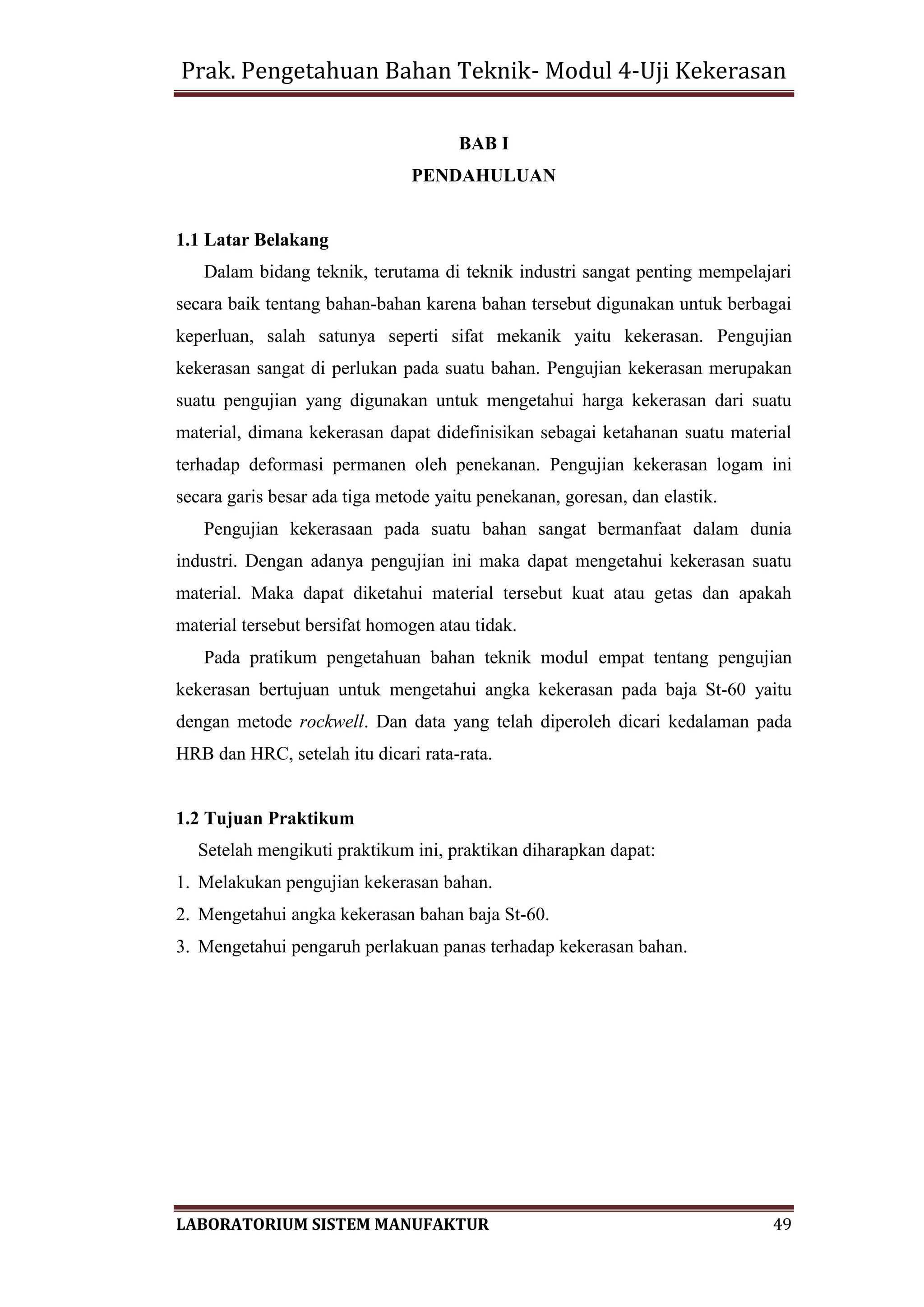 Prak. Pengetahuan Bahan Teknik- Modul 4-Uji Kekerasan
LABORATORIUM SISTEM MANUFAKTUR 49
BAB I
PENDAHULUAN
1.1 Latar Belakang
Dalam bidang teknik, terutama di teknik industri sangat penting mempelajari
secara baik tentang bahan-bahan karena bahan tersebut digunakan untuk berbagai
keperluan, salah satunya seperti sifat mekanik yaitu kekerasan. Pengujian
kekerasan sangat di perlukan pada suatu bahan. Pengujian kekerasan merupakan
suatu pengujian yang digunakan untuk mengetahui harga kekerasan dari suatu
material, dimana kekerasan dapat didefinisikan sebagai ketahanan suatu material
terhadap deformasi permanen oleh penekanan. Pengujian kekerasan logam ini
secara garis besar ada tiga metode yaitu penekanan, goresan, dan elastik.
Pengujian kekerasaan pada suatu bahan sangat bermanfaat dalam dunia
industri. Dengan adanya pengujian ini maka dapat mengetahui kekerasan suatu
material. Maka dapat diketahui material tersebut kuat atau getas dan apakah
material tersebut bersifat homogen atau tidak.
Pada pratikum pengetahuan bahan teknik modul empat tentang pengujian
kekerasan bertujuan untuk mengetahui angka kekerasan pada baja St-60 yaitu
dengan metode rockwell. Dan data yang telah diperoleh dicari kedalaman pada
HRB dan HRC, setelah itu dicari rata-rata.
1.2 Tujuan Praktikum
Setelah mengikuti praktikum ini, praktikan diharapkan dapat:
1. Melakukan pengujian kekerasan bahan.
2. Mengetahui angka kekerasan bahan baja St-60.
3. Mengetahui pengaruh perlakuan panas terhadap kekerasan bahan.
 
