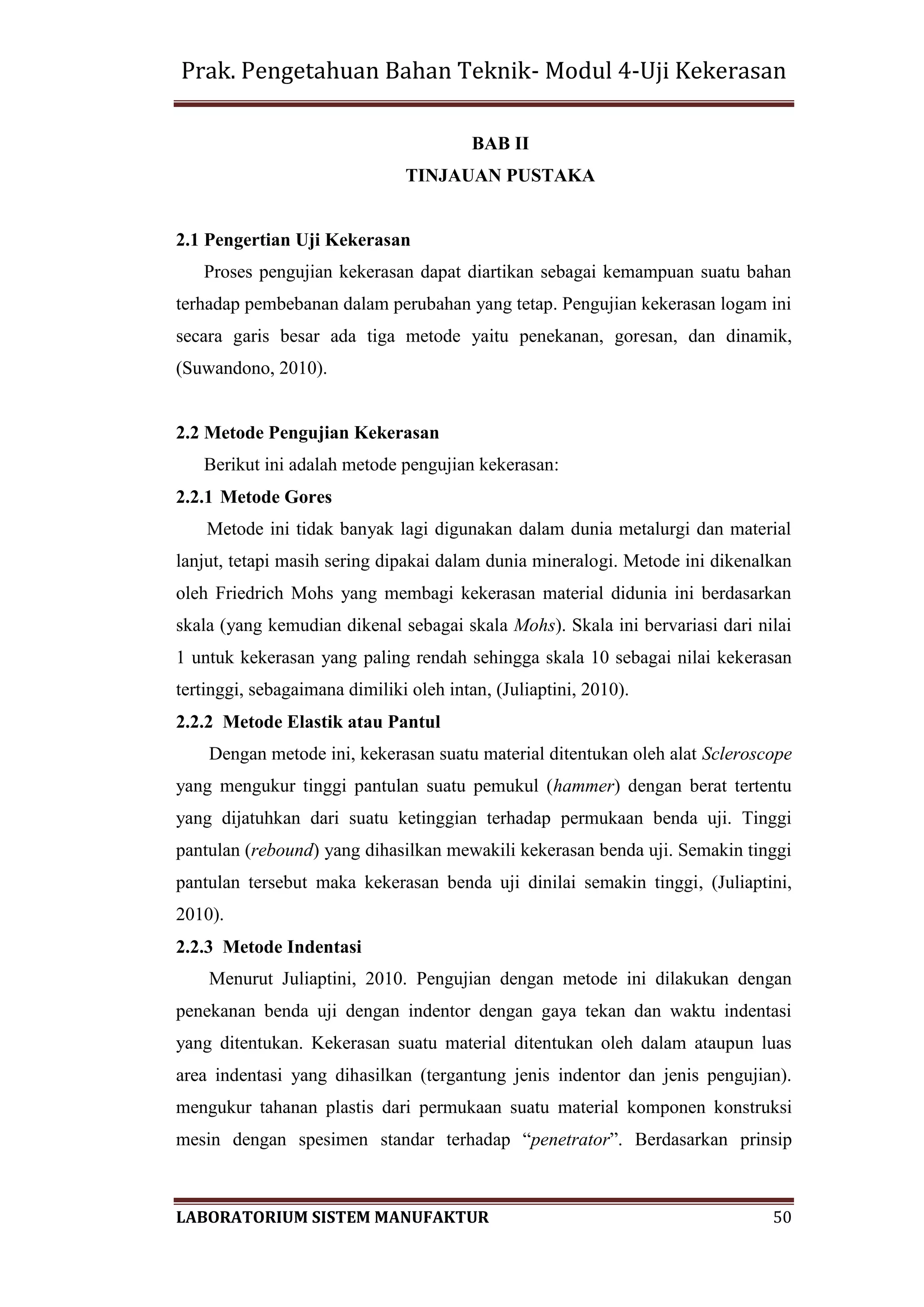 Prak. Pengetahuan Bahan Teknik- Modul 4-Uji Kekerasan
LABORATORIUM SISTEM MANUFAKTUR 50
BAB II
TINJAUAN PUSTAKA
2.1 Pengertian Uji Kekerasan
Proses pengujian kekerasan dapat diartikan sebagai kemampuan suatu bahan
terhadap pembebanan dalam perubahan yang tetap. Pengujian kekerasan logam ini
secara garis besar ada tiga metode yaitu penekanan, goresan, dan dinamik,
(Suwandono, 2010).
2.2 Metode Pengujian Kekerasan
Berikut ini adalah metode pengujian kekerasan:
2.2.1 Metode Gores
Metode ini tidak banyak lagi digunakan dalam dunia metalurgi dan material
lanjut, tetapi masih sering dipakai dalam dunia mineralogi. Metode ini dikenalkan
oleh Friedrich Mohs yang membagi kekerasan material didunia ini berdasarkan
skala (yang kemudian dikenal sebagai skala Mohs). Skala ini bervariasi dari nilai
1 untuk kekerasan yang paling rendah sehingga skala 10 sebagai nilai kekerasan
tertinggi, sebagaimana dimiliki oleh intan, (Juliaptini, 2010).
2.2.2 Metode Elastik atau Pantul
Dengan metode ini, kekerasan suatu material ditentukan oleh alat Scleroscope
yang mengukur tinggi pantulan suatu pemukul (hammer) dengan berat tertentu
yang dijatuhkan dari suatu ketinggian terhadap permukaan benda uji. Tinggi
pantulan (rebound) yang dihasilkan mewakili kekerasan benda uji. Semakin tinggi
pantulan tersebut maka kekerasan benda uji dinilai semakin tinggi, (Juliaptini,
2010).
2.2.3 Metode Indentasi
Menurut Juliaptini, 2010. Pengujian dengan metode ini dilakukan dengan
penekanan benda uji dengan indentor dengan gaya tekan dan waktu indentasi
yang ditentukan. Kekerasan suatu material ditentukan oleh dalam ataupun luas
area indentasi yang dihasilkan (tergantung jenis indentor dan jenis pengujian).
mengukur tahanan plastis dari permukaan suatu material komponen konstruksi
mesin dengan spesimen standar terhadap “penetrator”. Berdasarkan prinsip
 