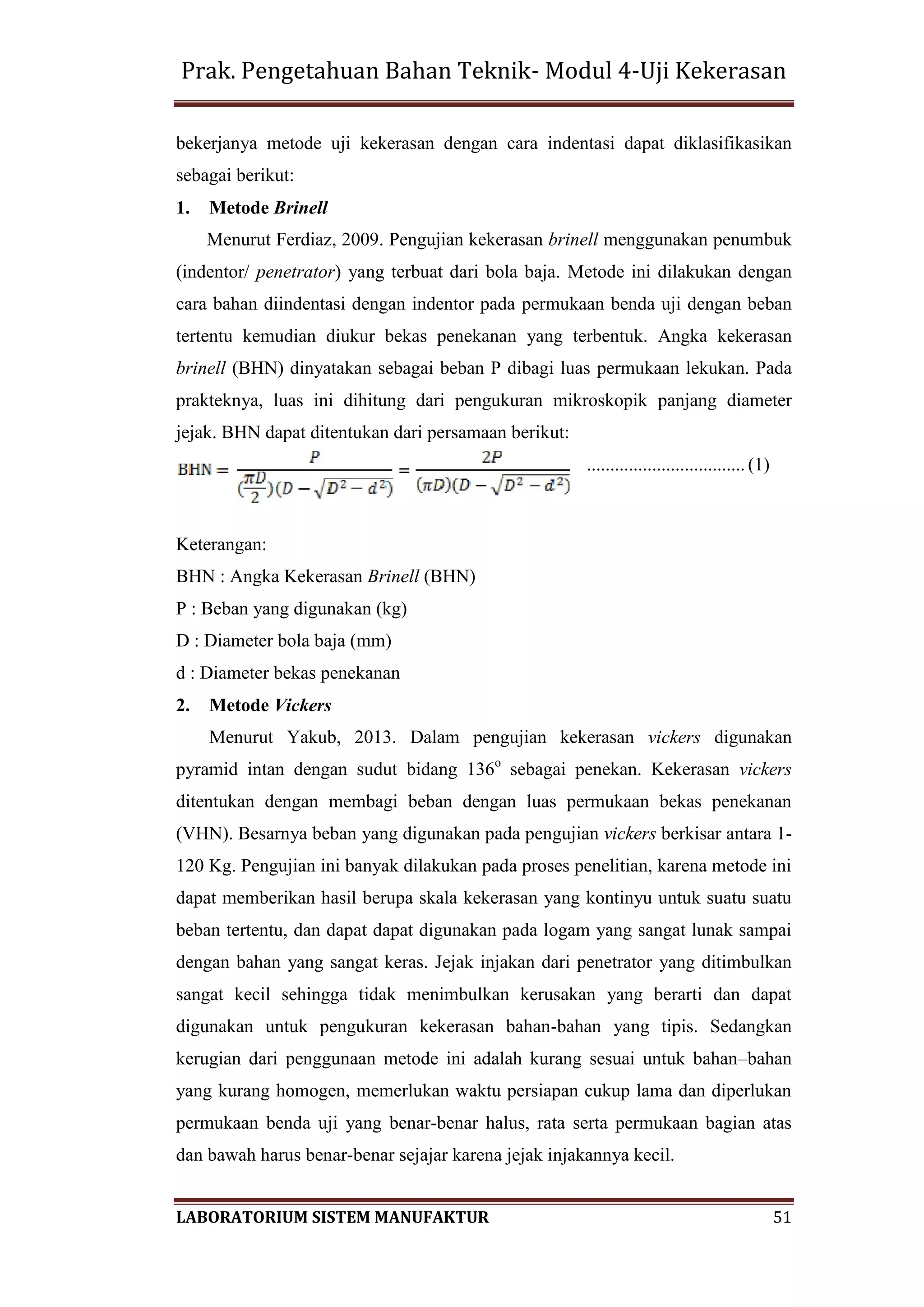 Prak. Pengetahuan Bahan Teknik- Modul 4-Uji Kekerasan
LABORATORIUM SISTEM MANUFAKTUR 51
bekerjanya metode uji kekerasan dengan cara indentasi dapat diklasifikasikan
sebagai berikut:
1. Metode Brinell
Menurut Ferdiaz, 2009. Pengujian kekerasan brinell menggunakan penumbuk
(indentor/ penetrator) yang terbuat dari bola baja. Metode ini dilakukan dengan
cara bahan diindentasi dengan indentor pada permukaan benda uji dengan beban
tertentu kemudian diukur bekas penekanan yang terbentuk. Angka kekerasan
brinell (BHN) dinyatakan sebagai beban P dibagi luas permukaan lekukan. Pada
prakteknya, luas ini dihitung dari pengukuran mikroskopik panjang diameter
jejak. BHN dapat ditentukan dari persamaan berikut:
.................................. (1)
Keterangan:
BHN : Angka Kekerasan Brinell (BHN)
P : Beban yang digunakan (kg)
D : Diameter bola baja (mm)
d : Diameter bekas penekanan
2. Metode Vickers
Menurut Yakub, 2013. Dalam pengujian kekerasan vickers digunakan
pyramid intan dengan sudut bidang 136o
sebagai penekan. Kekerasan vickers
ditentukan dengan membagi beban dengan luas permukaan bekas penekanan
(VHN). Besarnya beban yang digunakan pada pengujian vickers berkisar antara 1-
120 Kg. Pengujian ini banyak dilakukan pada proses penelitian, karena metode ini
dapat memberikan hasil berupa skala kekerasan yang kontinyu untuk suatu suatu
beban tertentu, dan dapat dapat digunakan pada logam yang sangat lunak sampai
dengan bahan yang sangat keras. Jejak injakan dari penetrator yang ditimbulkan
sangat kecil sehingga tidak menimbulkan kerusakan yang berarti dan dapat
digunakan untuk pengukuran kekerasan bahan-bahan yang tipis. Sedangkan
kerugian dari penggunaan metode ini adalah kurang sesuai untuk bahan–bahan
yang kurang homogen, memerlukan waktu persiapan cukup lama dan diperlukan
permukaan benda uji yang benar-benar halus, rata serta permukaan bagian atas
dan bawah harus benar-benar sejajar karena jejak injakannya kecil.
 