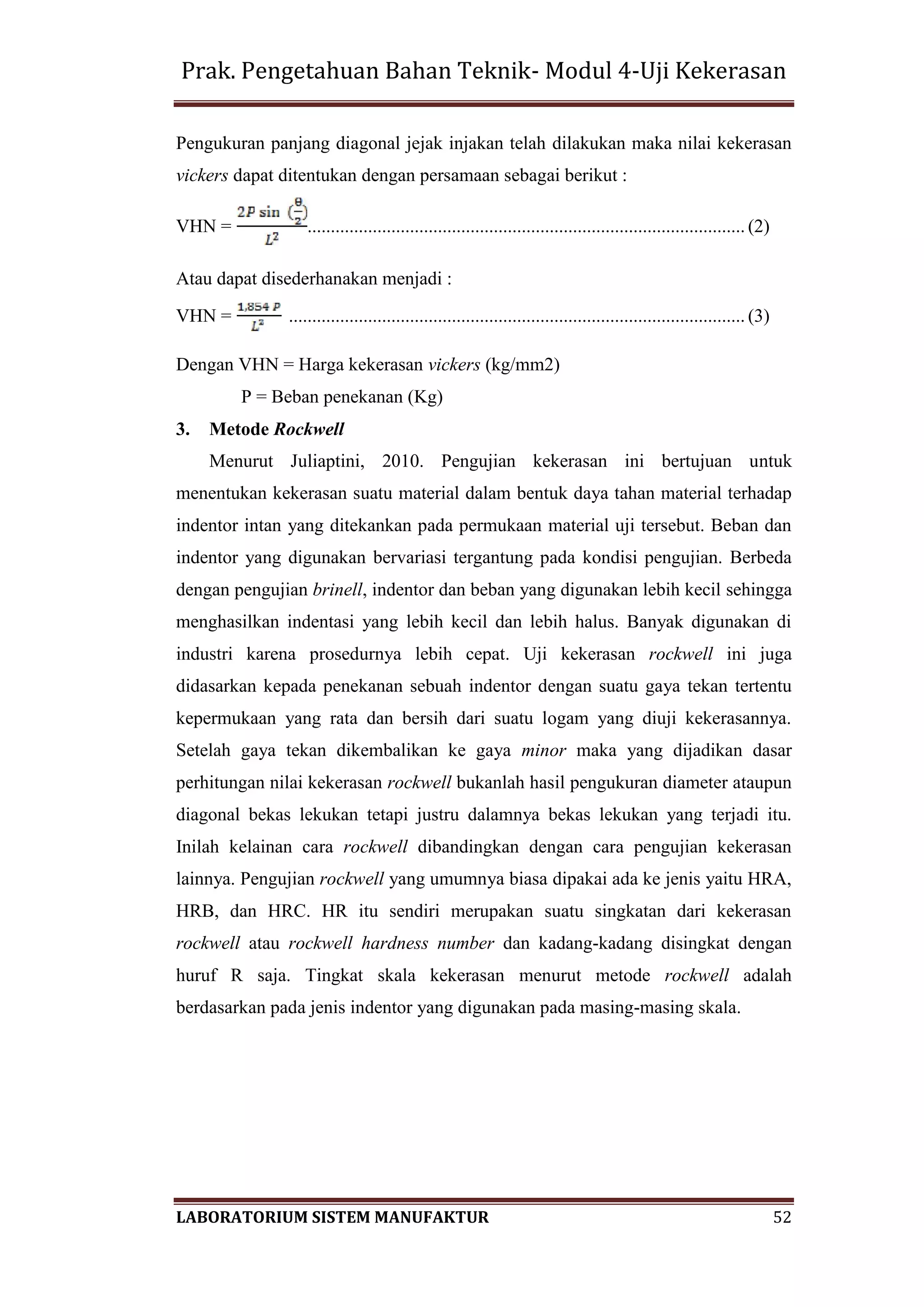Prak. Pengetahuan Bahan Teknik- Modul 4-Uji Kekerasan
LABORATORIUM SISTEM MANUFAKTUR 52
Pengukuran panjang diagonal jejak injakan telah dilakukan maka nilai kekerasan
vickers dapat ditentukan dengan persamaan sebagai berikut :
VHN = .............................................................................................. (2)
Atau dapat disederhanakan menjadi :
VHN = .................................................................................................. (3)
Dengan VHN = Harga kekerasan vickers (kg/mm2)
P = Beban penekanan (Kg)
3. Metode Rockwell
Menurut Juliaptini, 2010. Pengujian kekerasan ini bertujuan untuk
menentukan kekerasan suatu material dalam bentuk daya tahan material terhadap
indentor intan yang ditekankan pada permukaan material uji tersebut. Beban dan
indentor yang digunakan bervariasi tergantung pada kondisi pengujian. Berbeda
dengan pengujian brinell, indentor dan beban yang digunakan lebih kecil sehingga
menghasilkan indentasi yang lebih kecil dan lebih halus. Banyak digunakan di
industri karena prosedurnya lebih cepat. Uji kekerasan rockwell ini juga
didasarkan kepada penekanan sebuah indentor dengan suatu gaya tekan tertentu
kepermukaan yang rata dan bersih dari suatu logam yang diuji kekerasannya.
Setelah gaya tekan dikembalikan ke gaya minor maka yang dijadikan dasar
perhitungan nilai kekerasan rockwell bukanlah hasil pengukuran diameter ataupun
diagonal bekas lekukan tetapi justru dalamnya bekas lekukan yang terjadi itu.
Inilah kelainan cara rockwell dibandingkan dengan cara pengujian kekerasan
lainnya. Pengujian rockwell yang umumnya biasa dipakai ada ke jenis yaitu HRA,
HRB, dan HRC. HR itu sendiri merupakan suatu singkatan dari kekerasan
rockwell atau rockwell hardness number dan kadang-kadang disingkat dengan
huruf R saja. Tingkat skala kekerasan menurut metode rockwell adalah
berdasarkan pada jenis indentor yang digunakan pada masing-masing skala.
 