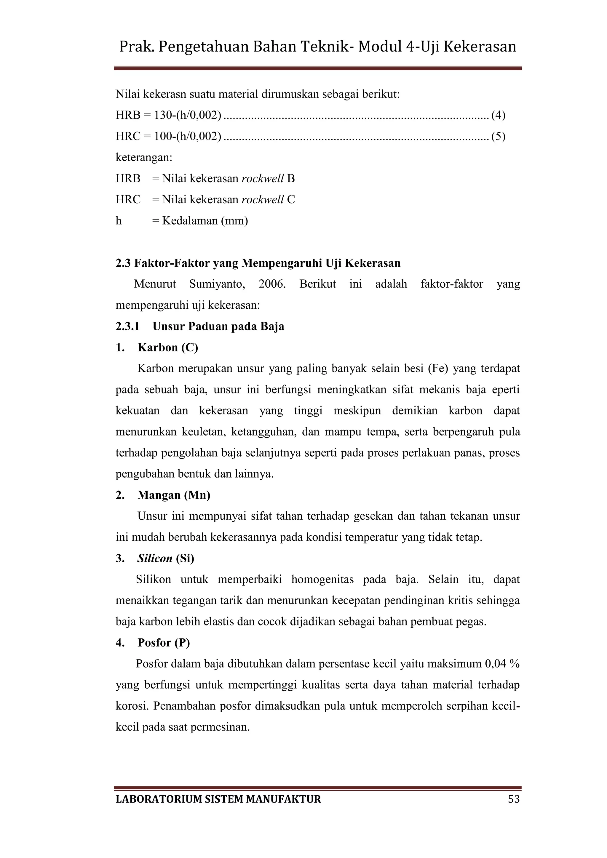 Prak. Pengetahuan Bahan Teknik- Modul 4-Uji Kekerasan
LABORATORIUM SISTEM MANUFAKTUR 53
Nilai kekerasn suatu material dirumuskan sebagai berikut:
HRB = 130-(h/0,002) ....................................................................................... (4)
HRC = 100-(h/0,002) ....................................................................................... (5)
keterangan:
HRB = Nilai kekerasan rockwell B
HRC = Nilai kekerasan rockwell C
h = Kedalaman (mm)
2.3 Faktor-Faktor yang Mempengaruhi Uji Kekerasan
Menurut Sumiyanto, 2006. Berikut ini adalah faktor-faktor yang
mempengaruhi uji kekerasan:
2.3.1 Unsur Paduan pada Baja
1. Karbon (C)
Karbon merupakan unsur yang paling banyak selain besi (Fe) yang terdapat
pada sebuah baja, unsur ini berfungsi meningkatkan sifat mekanis baja eperti
kekuatan dan kekerasan yang tinggi meskipun demikian karbon dapat
menurunkan keuletan, ketangguhan, dan mampu tempa, serta berpengaruh pula
terhadap pengolahan baja selanjutnya seperti pada proses perlakuan panas, proses
pengubahan bentuk dan lainnya.
2. Mangan (Mn)
Unsur ini mempunyai sifat tahan terhadap gesekan dan tahan tekanan unsur
ini mudah berubah kekerasannya pada kondisi temperatur yang tidak tetap.
3. Silicon (Si)
Silikon untuk memperbaiki homogenitas pada baja. Selain itu, dapat
menaikkan tegangan tarik dan menurunkan kecepatan pendinginan kritis sehingga
baja karbon lebih elastis dan cocok dijadikan sebagai bahan pembuat pegas.
4. Posfor (P)
Posfor dalam baja dibutuhkan dalam persentase kecil yaitu maksimum 0,04 %
yang berfungsi untuk mempertinggi kualitas serta daya tahan material terhadap
korosi. Penambahan posfor dimaksudkan pula untuk memperoleh serpihan kecil-
kecil pada saat permesinan.
 