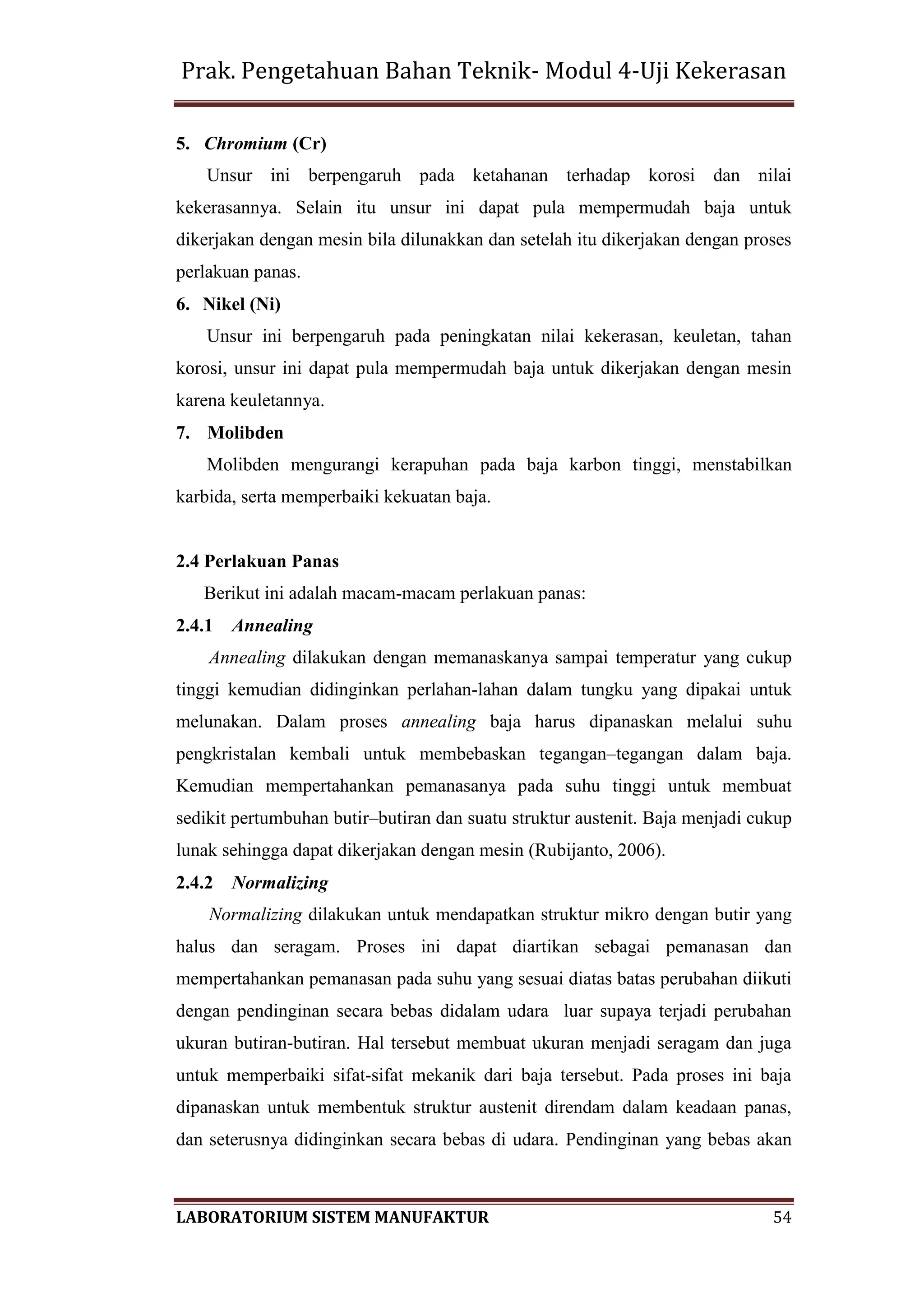 Prak. Pengetahuan Bahan Teknik- Modul 4-Uji Kekerasan
LABORATORIUM SISTEM MANUFAKTUR 54
5. Chromium (Cr)
Unsur ini berpengaruh pada ketahanan terhadap korosi dan nilai
kekerasannya. Selain itu unsur ini dapat pula mempermudah baja untuk
dikerjakan dengan mesin bila dilunakkan dan setelah itu dikerjakan dengan proses
perlakuan panas.
6. Nikel (Ni)
Unsur ini berpengaruh pada peningkatan nilai kekerasan, keuletan, tahan
korosi, unsur ini dapat pula mempermudah baja untuk dikerjakan dengan mesin
karena keuletannya.
7. Molibden
Molibden mengurangi kerapuhan pada baja karbon tinggi, menstabilkan
karbida, serta memperbaiki kekuatan baja.
2.4 Perlakuan Panas
Berikut ini adalah macam-macam perlakuan panas:
2.4.1 Annealing
Annealing dilakukan dengan memanaskanya sampai temperatur yang cukup
tinggi kemudian didinginkan perlahan-lahan dalam tungku yang dipakai untuk
melunakan. Dalam proses annealing baja harus dipanaskan melalui suhu
pengkristalan kembali untuk membebaskan tegangan–tegangan dalam baja.
Kemudian mempertahankan pemanasanya pada suhu tinggi untuk membuat
sedikit pertumbuhan butir–butiran dan suatu struktur austenit. Baja menjadi cukup
lunak sehingga dapat dikerjakan dengan mesin (Rubijanto, 2006).
2.4.2 Normalizing
Normalizing dilakukan untuk mendapatkan struktur mikro dengan butir yang
halus dan seragam. Proses ini dapat diartikan sebagai pemanasan dan
mempertahankan pemanasan pada suhu yang sesuai diatas batas perubahan diikuti
dengan pendinginan secara bebas didalam udara luar supaya terjadi perubahan
ukuran butiran-butiran. Hal tersebut membuat ukuran menjadi seragam dan juga
untuk memperbaiki sifat-sifat mekanik dari baja tersebut. Pada proses ini baja
dipanaskan untuk membentuk struktur austenit direndam dalam keadaan panas,
dan seterusnya didinginkan secara bebas di udara. Pendinginan yang bebas akan
 