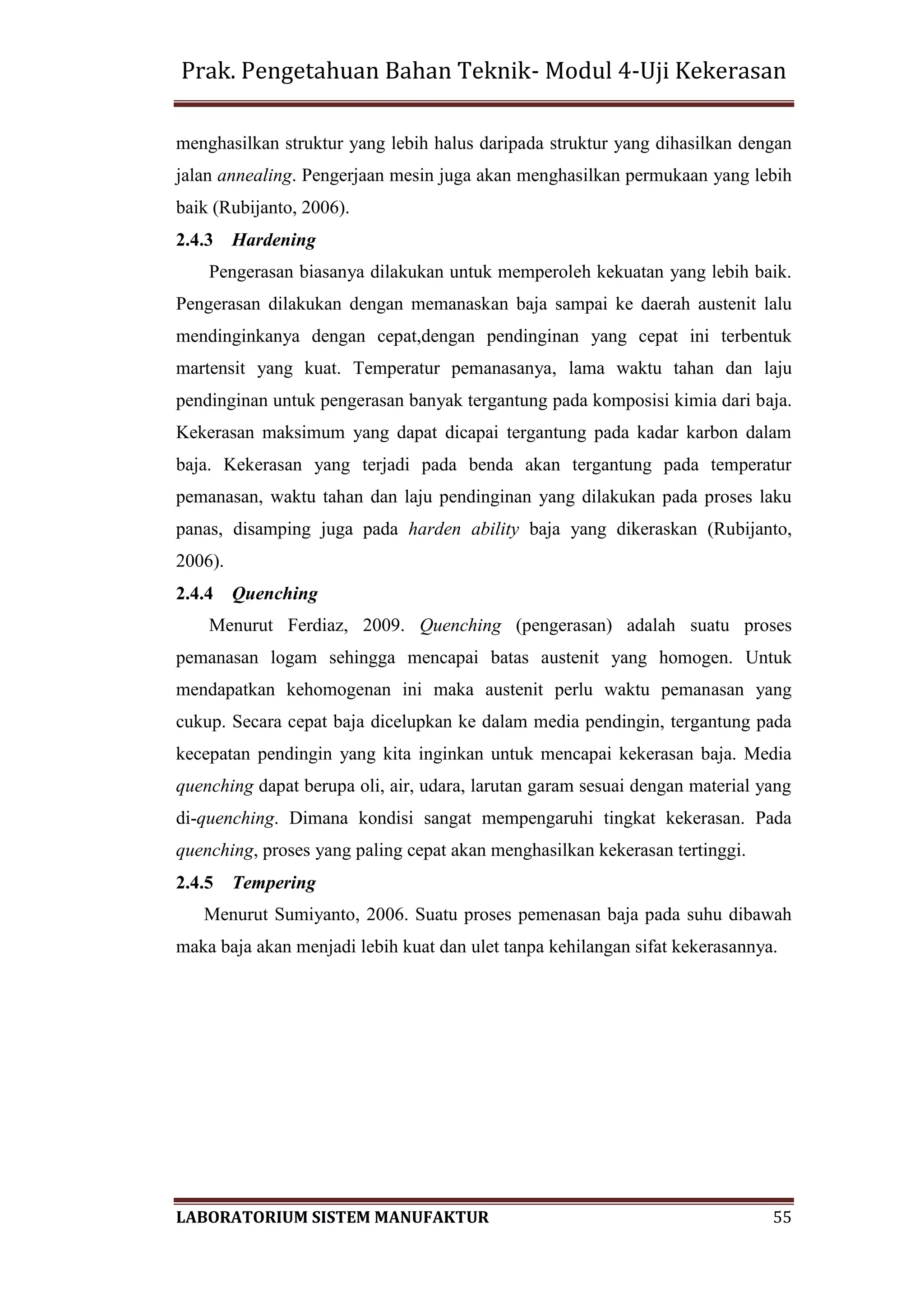 Prak. Pengetahuan Bahan Teknik- Modul 4-Uji Kekerasan
LABORATORIUM SISTEM MANUFAKTUR 55
menghasilkan struktur yang lebih halus daripada struktur yang dihasilkan dengan
jalan annealing. Pengerjaan mesin juga akan menghasilkan permukaan yang lebih
baik (Rubijanto, 2006).
2.4.3 Hardening
Pengerasan biasanya dilakukan untuk memperoleh kekuatan yang lebih baik.
Pengerasan dilakukan dengan memanaskan baja sampai ke daerah austenit lalu
mendinginkanya dengan cepat,dengan pendinginan yang cepat ini terbentuk
martensit yang kuat. Temperatur pemanasanya, lama waktu tahan dan laju
pendinginan untuk pengerasan banyak tergantung pada komposisi kimia dari baja.
Kekerasan maksimum yang dapat dicapai tergantung pada kadar karbon dalam
baja. Kekerasan yang terjadi pada benda akan tergantung pada temperatur
pemanasan, waktu tahan dan laju pendinginan yang dilakukan pada proses laku
panas, disamping juga pada harden ability baja yang dikeraskan (Rubijanto,
2006).
2.4.4 Quenching
Menurut Ferdiaz, 2009. Quenching (pengerasan) adalah suatu proses
pemanasan logam sehingga mencapai batas austenit yang homogen. Untuk
mendapatkan kehomogenan ini maka austenit perlu waktu pemanasan yang
cukup. Secara cepat baja dicelupkan ke dalam media pendingin, tergantung pada
kecepatan pendingin yang kita inginkan untuk mencapai kekerasan baja. Media
quenching dapat berupa oli, air, udara, larutan garam sesuai dengan material yang
di-quenching. Dimana kondisi sangat mempengaruhi tingkat kekerasan. Pada
quenching, proses yang paling cepat akan menghasilkan kekerasan tertinggi.
2.4.5 Tempering
Menurut Sumiyanto, 2006. Suatu proses pemenasan baja pada suhu dibawah
maka baja akan menjadi lebih kuat dan ulet tanpa kehilangan sifat kekerasannya.
 