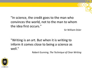 "In science, the credit goes to the man who
convinces the world, not to the man to whom
the idea first occurs."
Sir William Osler
"Writing is an art. But when it is writing to
inform it comes close to being a science as
well."
Robert Gunning. The Technique of Clear Writing
 