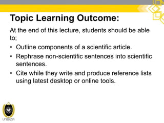 Topic Learning Outcome:
At the end of this lecture, students should be able
to;
• Outline components of a scientific article.
• Rephrase non-scientific sentences into scientific
sentences.
• Cite while they write and produce reference lists
using latest desktop or online tools.
 