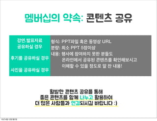 멤버십의 약속: 콘텐츠 공유
강연.발표자료
공유하실 경우
형식: PPT파일 혹은 동영상 URL
분량: 최소 PPT 5장이상
내용: 행사에 참여하지 못한 분들도
온라인에서 공유된 콘텐츠를 확인해보시고
이해할 수 있을 정도로 알 찬 내용!
후기를 공유하실 경우
형식: PPT파일 혹은 동영상 URL
분량: 최소 PPT 5장이상
내용: 행사에 참여하지 못한 분들도
온라인에서 공유된 콘텐츠를 확인해보시고
이해할 수 있을 정도로 알 찬 내용!
사진을 공유하실 경우
형식: PPT파일 혹은 동영상 URL
분량: 최소 PPT 5장이상
내용: 행사에 참여하지 못한 분들도
온라인에서 공유된 콘텐츠를 확인해보시고
이해할 수 있을 정도로 알 찬 내용!
활발한 콘텐츠 공유를 통해
좋은 콘텐츠를 함께 나누고 활용하여
더 많은 사람들과 연결되시길 바랍니다 :)
15년 4월 13일 월요일
 