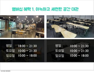 모두의홀 (80인) 변화의방 (30인)
멤버십 혜택 1. 아늑하고 세련된 공간 대관
18:00 ~ 21:30
10:00 ~ 21:30
10:00 ~ 18:00
평일
토요일
일요일
평일
토요일
일요일
10:00 ~ 21:30
10:00 ~ 21:30
10:00 ~ 18:00
15년 4월 13일 월요일
 