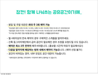 잠깐! 함께 나눠쓰는 공유공간이기에..
- 평일 및 주말 대관은 최대 주 3회 예약 가능
*토요일의 경우 오전(10:00-14:00), 오후(14:00-18:00) 저녁(18:00-21:30)타임으로
*일요일은 오전(10:00-14:00)과 오후타임(14:00-18:00)으로 나누어 예약을 받습니다.
*두 타임 연속 혹은 전일 대관을 원하실 경우 구체적인 스케줄을 알려주세요!
- 월 4회이상의 연속 예약의 경우 구체적인 스케줄을 알려주세요.
- 간혹 동그라미재단에서 급히 공간이 필요해진 경우 조정을 요청드릴 수도 있습니다.
- 예약은 최소 2주 전까지 해주셔야합니다. (홍보할 시간적 여유가 필요해서요!)
- 다음달 말까지에 해당하는 범위 내에서 예약이 가능합니다. (예약 선점 불가!)
- 공간이 비어있는 경우, 내부 모임도 공간 대관이 가능합니다.
*내부모임의 경우에는 2주전부터 1주전까지 예약 신청하실 수 있습니다.
15년 4월 13일 월요일
 