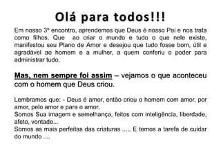 Em nosso 3º encontro, aprendemos que Deus é nosso Pai e nos trata
como filhos. Que ao criar o mundo e tudo o que nele existe,
manifestou seu Plano de Amor e desejou que tudo fosse bom, útil e
agradável ao homem e a mulher, a quem conferiu o poder para
administrar tudo.
Mas, nem sempre foi assim – vejamos o que aconteceu
com o homem que Deus criou.
Lembramos que: - Deus é amor, então criou o homem com amor, por
amor, pelo amor e para o amor.
Somos Sua imagem e semelhança, feitos com inteligência, liberdade,
afeto, vontade...
Somos as mais perfeitas das criaturas ..... E temos a tarefa de cuidar
do mundo ....
 