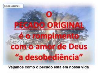 O
PECADO ORIGINAL
é o rompimento
com o amor de Deus
“a desobediência”
Vejamos como o pecado esta em nossa vida
Então sabemos;
 