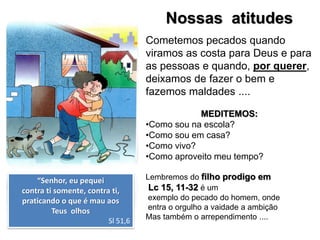 Nossas atitudes
“Senhor, eu pequei
contra ti somente, contra ti,
praticando o que é mau aos
Teus olhos
Sl 51,6
Cometemos pecados quando
viramos as costa para Deus e para
as pessoas e quando, por querer,
deixamos de fazer o bem e
fazemos maldades ....
MEDITEMOS:
•Como sou na escola?
•Como sou em casa?
•Como vivo?
•Como aproveito meu tempo?
Lembremos do filho prodigo em
Lc 15, 11-32 é um
exemplo do pecado do homem, onde
entra o orgulho a vaidade a ambição
Mas também o arrependimento ....
 