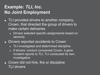 Example: TLI, Inc.
No Joint Employment
■ TLI provided drivers to another company,
Crown, that directed the group of drivers to
make certain deliveries
● Drivers selected specific assignments based on
seniority
■ Drivers reported accidents to Crown
● TLI investigated and determined discipline
● If drivers’ conduct concerned Crown, it gave
incident reports to TLI; TLI conducted its own
investigation
■ Crown did not hire, fire or discipline
TLI drivers
 