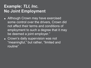 Example: TLI, Inc.
No Joint Employment
■ Although Crown may have exercised
some control over the drivers, Crown did
not affect their terms and conditions of
employment to such a degree that it may
be deemed a joint employer.”
■ Crown’s daily supervision was not
“meaningful,” but rather, “limited and
routine”
 
