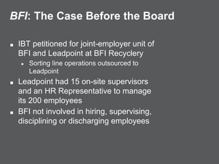BFI: The Case Before the Board
■ IBT petitioned for joint-employer unit of
BFI and Leadpoint at BFI Recyclery
● Sorting line operations outsourced to
Leadpoint
■ Leadpoint had 15 on-site supervisors
and an HR Representative to manage
its 200 employees
■ BFI not involved in hiring, supervising,
disciplining or discharging employees
 