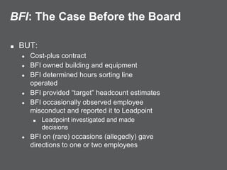 BFI: The Case Before the Board
■ BUT:
● Cost-plus contract
● BFI owned building and equipment
● BFI determined hours sorting line
operated
● BFI provided “target” headcount estimates
● BFI occasionally observed employee
misconduct and reported it to Leadpoint
■ Leadpoint investigated and made
decisions
● BFI on (rare) occasions (allegedly) gave
directions to one or two employees
 