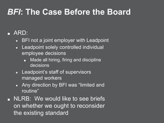 BFI: The Case Before the Board
■ ARD:
● BFI not a joint employer with Leadpoint
● Leadpoint solely controlled individual
employee decisions
■ Made all hiring, firing and discipline
decisions
● Leadpoint’s staff of supervisors
managed workers
● Any direction by BFI was “limited and
routine”
■ NLRB: We would like to see briefs
on whether we ought to reconsider
the existing standard
 