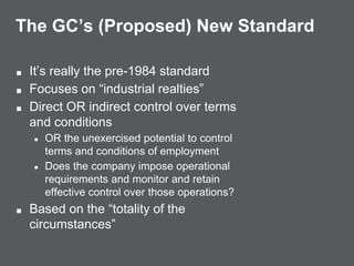 The GC’s (Proposed) New Standard
■ It’s really the pre-1984 standard
■ Focuses on “industrial realties”
■ Direct OR indirect control over terms
and conditions
● OR the unexercised potential to control
terms and conditions of employment
● Does the company impose operational
requirements and monitor and retain
effective control over those operations?
■ Based on the “totality of the
circumstances”
 