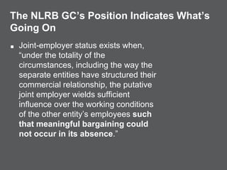 The NLRB GC’s Position Indicates What’s
Going On
■ Joint-employer status exists when,
“under the totality of the
circumstances, including the way the
separate entities have structured their
commercial relationship, the putative
joint employer wields sufficient
influence over the working conditions
of the other entity’s employees such
that meaningful bargaining could
not occur in its absence.”
 