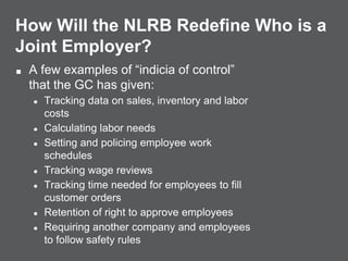 How Will the NLRB Redefine Who is a
Joint Employer?
■ A few examples of “indicia of control”
that the GC has given:
● Tracking data on sales, inventory and labor
costs
● Calculating labor needs
● Setting and policing employee work
schedules
● Tracking wage reviews
● Tracking time needed for employees to fill
customer orders
● Retention of right to approve employees
● Requiring another company and employees
to follow safety rules
 