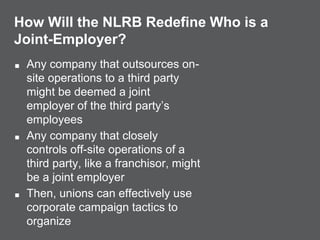 How Will the NLRB Redefine Who is a
Joint-Employer?
■ Any company that outsources on-
site operations to a third party
might be deemed a joint
employer of the third party’s
employees
■ Any company that closely
controls off-site operations of a
third party, like a franchisor, might
be a joint employer
■ Then, unions can effectively use
corporate campaign tactics to
organize
 