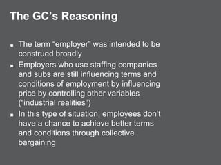 The GC’s Reasoning
■ The term “employer” was intended to be
construed broadly
■ Employers who use staffing companies
and subs are still influencing terms and
conditions of employment by influencing
price by controlling other variables
(“industrial realities”)
■ In this type of situation, employees don’t
have a chance to achieve better terms
and conditions through collective
bargaining
 
