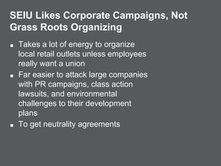SEIU Likes Corporate Campaigns, Not
Grass Roots Organizing
■ Takes a lot of energy to organize
local retail outlets unless employees
really want a union
■ Far easier to attack large companies
with PR campaigns, class action
lawsuits, and environmental
challenges to their development
plans
■ To get neutrality agreements
 