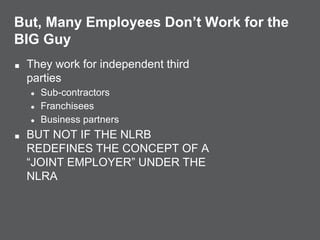 But, Many Employees Don’t Work for the
BIG Guy
■ They work for independent third
parties
● Sub-contractors
● Franchisees
● Business partners
■ BUT NOT IF THE NLRB
REDEFINES THE CONCEPT OF A
“JOINT EMPLOYER” UNDER THE
NLRA
 