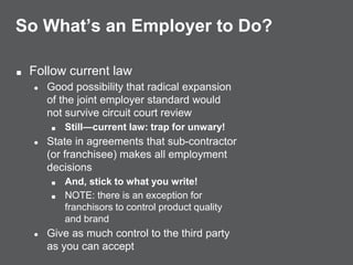So What’s an Employer to Do?
■ Follow current law
● Good possibility that radical expansion
of the joint employer standard would
not survive circuit court review
■ Still—current law: trap for unwary!
● State in agreements that sub-contractor
(or franchisee) makes all employment
decisions
■ And, stick to what you write!
■ NOTE: there is an exception for
franchisors to control product quality
and brand
● Give as much control to the third party
as you can accept
 