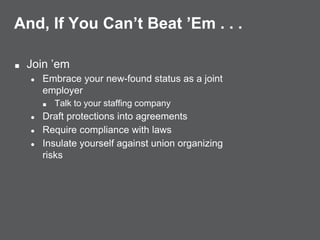 And, If You Can’t Beat ’Em . . .
■ Join ’em
● Embrace your new-found status as a joint
employer
■ Talk to your staffing company
● Draft protections into agreements
● Require compliance with laws
● Insulate yourself against union organizing
risks
 