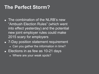 The Perfect Storm?
■ The combination of the NLRB’s new
“Ambush Election Rules” (which went
into effect yesterday) and the potential
new joint employer rules could make
2015 scary for employers
■ 7-Day position statement requirement
● Can you gather the information in time?
■ Elections in as few as 10-21 days
● Where are your weak spots?
 