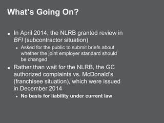 What’s Going On?
■ In April 2014, the NLRB granted review in
BFI (subcontractor situation)
● Asked for the public to submit briefs about
whether the joint employer standard should
be changed
■ Rather than wait for the NLRB, the GC
authorized complaints vs. McDonald’s
(franchisee situation), which were issued
in December 2014
● No basis for liability under current law
 