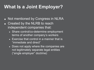 What Is a Joint Employer?
■ Not mentioned by Congress in NLRA
■ Created by the NLRB to reach
independent companies that:
● Share control/co-determine employment
terms of another company’s workers
● Exercise that control in a manner that is
“immediate and direct”
● Does not apply where the companies are
not legitimately separate legal entities
(“single employer” doctrine)
 