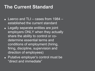 The Current Standard
■ Laerco and TLI – cases from 1984 –
established the current standard
■ Legally separate entities are joint
employers ONLY when they actually
share the ability to control or co-
determine essential terms and
conditions of employment (hiring,
firing, discipline, supervision and
direction of employees)
■ Putative employer’s control must be
“direct and immediate”
 