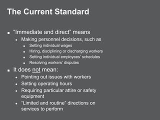 The Current Standard
■ “Immediate and direct” means
● Making personnel decisions, such as
■ Setting individual wages
■ Hiring, disciplining or discharging workers
■ Setting individual employees’ schedules
■ Resolving workers’ disputes
■ It does not mean:
● Pointing out issues with workers
● Setting operating hours
● Requiring particular attire or safety
equipment
● “Limited and routine” directions on
services to perform
 