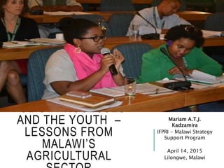 POLICY PROCESSES
AND THE YOUTH –
LESSONS FROM
MALAWI’S
AGRICULTURAL
Mariam A.T.J.
Kadzamira
IFPRI - Malawi Strategy
Support Program
April 14, 2015
Lilongwe, Malawi
 