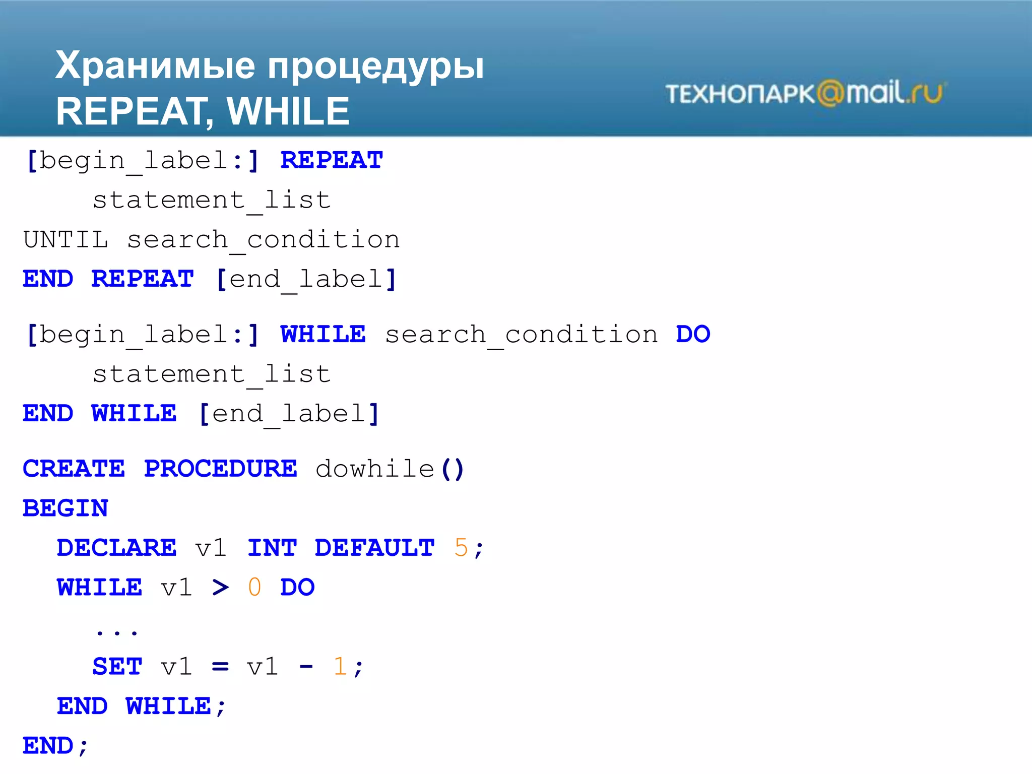 Хранимые процедуры
REPEAT, WHILE
[begin_label:] REPEAT
statement_list
UNTIL search_condition
END REPEAT [end_label]
[begin_label:] WHILE search_condition DO
statement_list
END WHILE [end_label]
CREATE PROCEDURE dowhile()
BEGIN
DECLARE v1 INT DEFAULT 5;
WHILE v1 > 0 DO
...
SET v1 = v1 - 1;
END WHILE;
END;
 