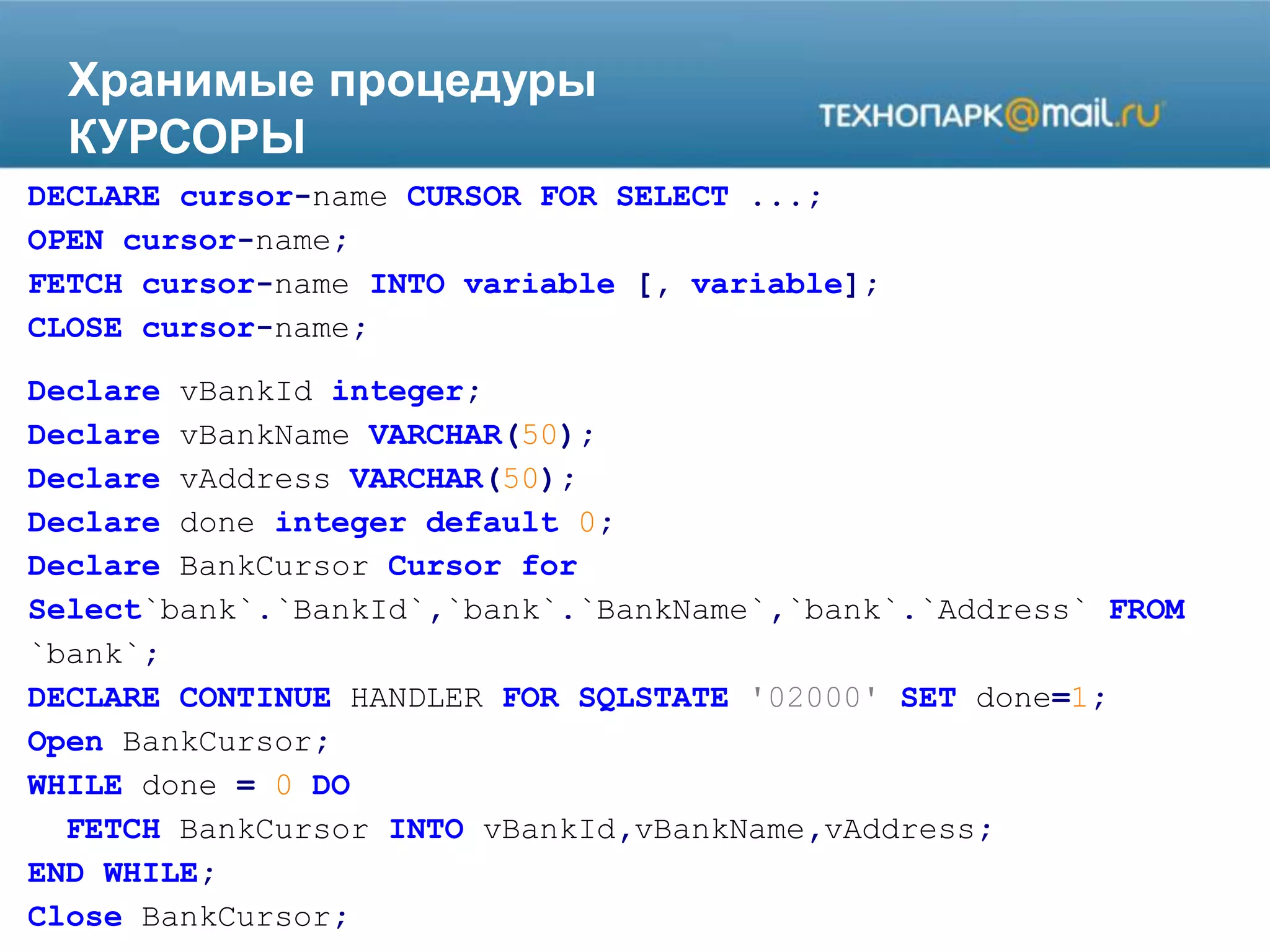Хранимые процедуры
КУРСОРЫ
DECLARE cursor-name CURSOR FOR SELECT ...;
OPEN cursor-name;
FETCH cursor-name INTO variable [, variable];
CLOSE cursor-name;
Declare vBankId integer;
Declare vBankName VARCHAR(50);
Declare vAddress VARCHAR(50);
Declare done integer default 0;
Declare BankCursor Cursor for
Select`bank`.`BankId`,`bank`.`BankName`,`bank`.`Address` FROM
`bank`;
DECLARE CONTINUE HANDLER FOR SQLSTATE '02000' SET done=1;
Open BankCursor;
WHILE done = 0 DO
FETCH BankCursor INTO vBankId,vBankName,vAddress;
END WHILE;
Close BankCursor;
 