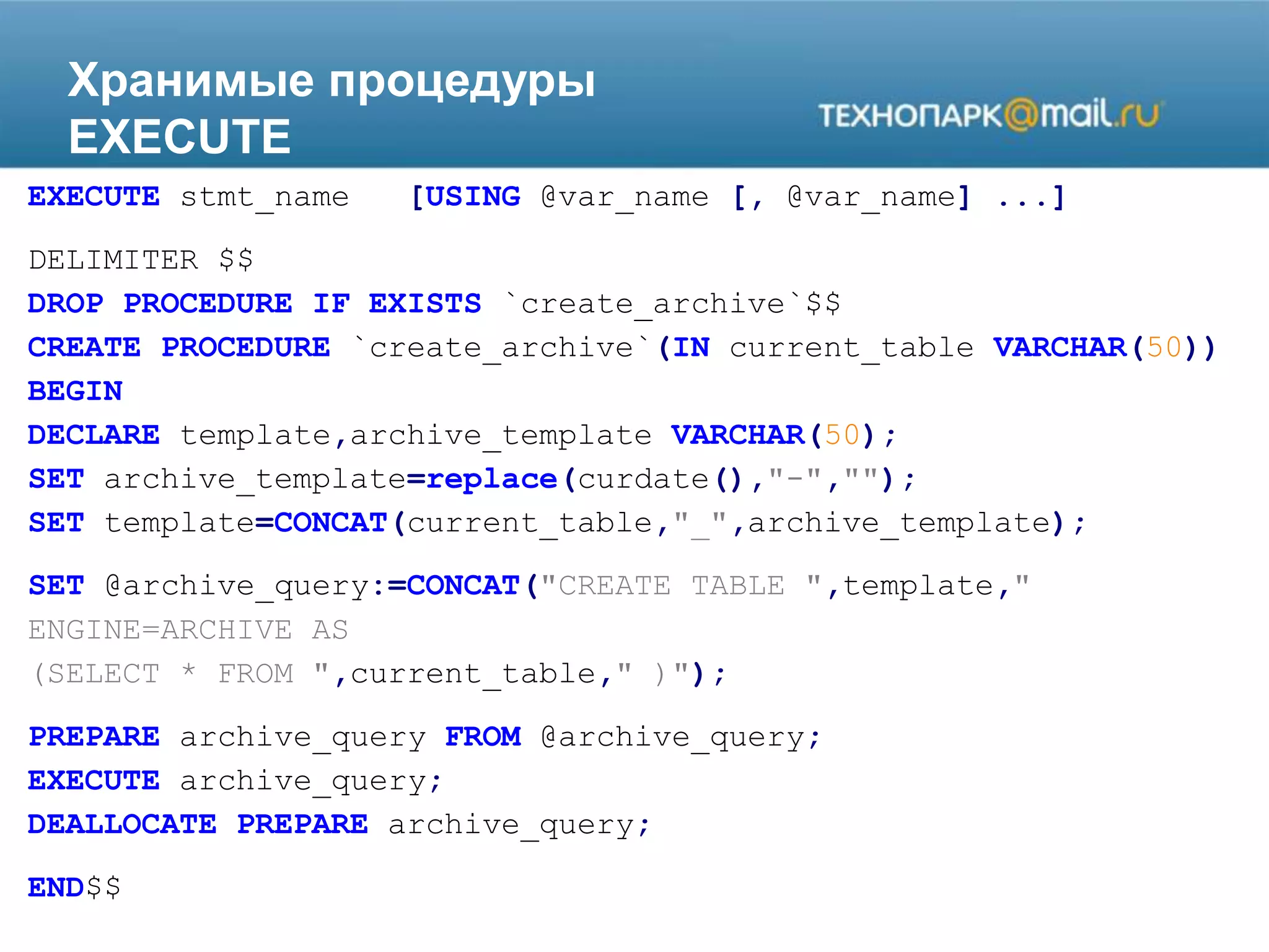 Хранимые процедуры
EXECUTE
EXECUTE stmt_name [USING @var_name [, @var_name] ...]
DELIMITER $$
DROP PROCEDURE IF EXISTS `create_archive`$$
CREATE PROCEDURE `create_archive`(IN current_table VARCHAR(50))
BEGIN
DECLARE template,archive_template VARCHAR(50);
SET archive_template=replace(curdate(),"-","");
SET template=CONCAT(current_table,"_",archive_template);
SET @archive_query:=CONCAT("CREATE TABLE ",template,"
ENGINE=ARCHIVE AS
(SELECT * FROM ",current_table," )");
PREPARE archive_query FROM @archive_query;
EXECUTE archive_query;
DEALLOCATE PREPARE archive_query;
END$$
 