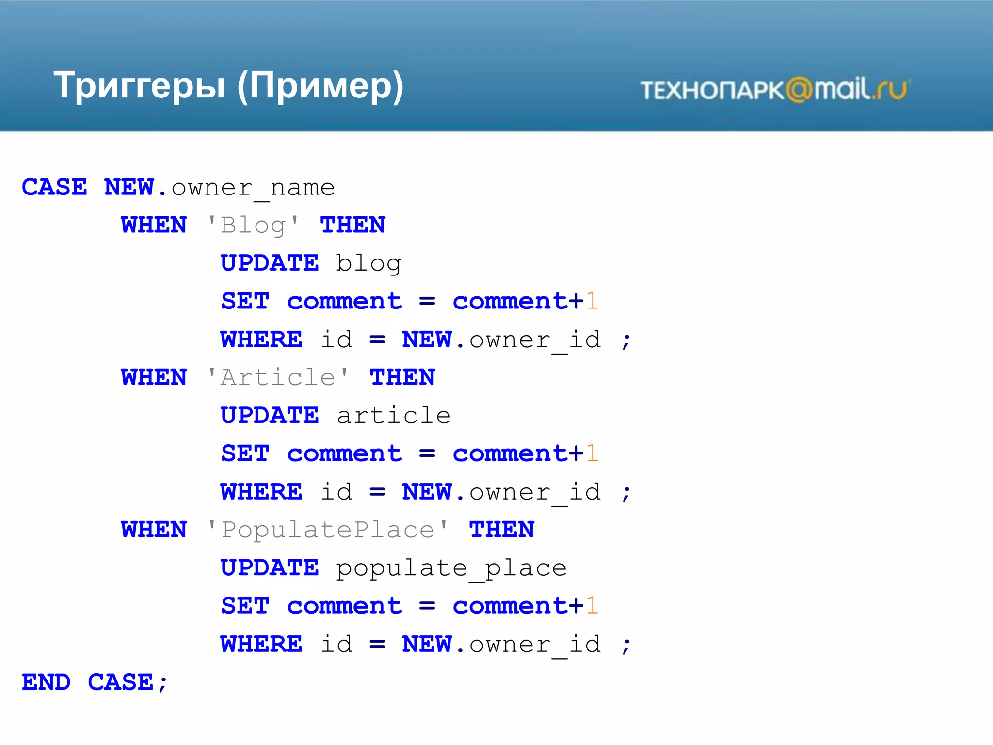 Триггеры (Пример)
CASE NEW.owner_name
WHEN 'Blog' THEN
UPDATE blog
SET comment = comment+1
WHERE id = NEW.owner_id ;
WHEN 'Article' THEN
UPDATE article
SET comment = comment+1
WHERE id = NEW.owner_id ;
WHEN 'PopulatePlace' THEN
UPDATE populate_place
SET comment = comment+1
WHERE id = NEW.owner_id ;
END CASE;
 