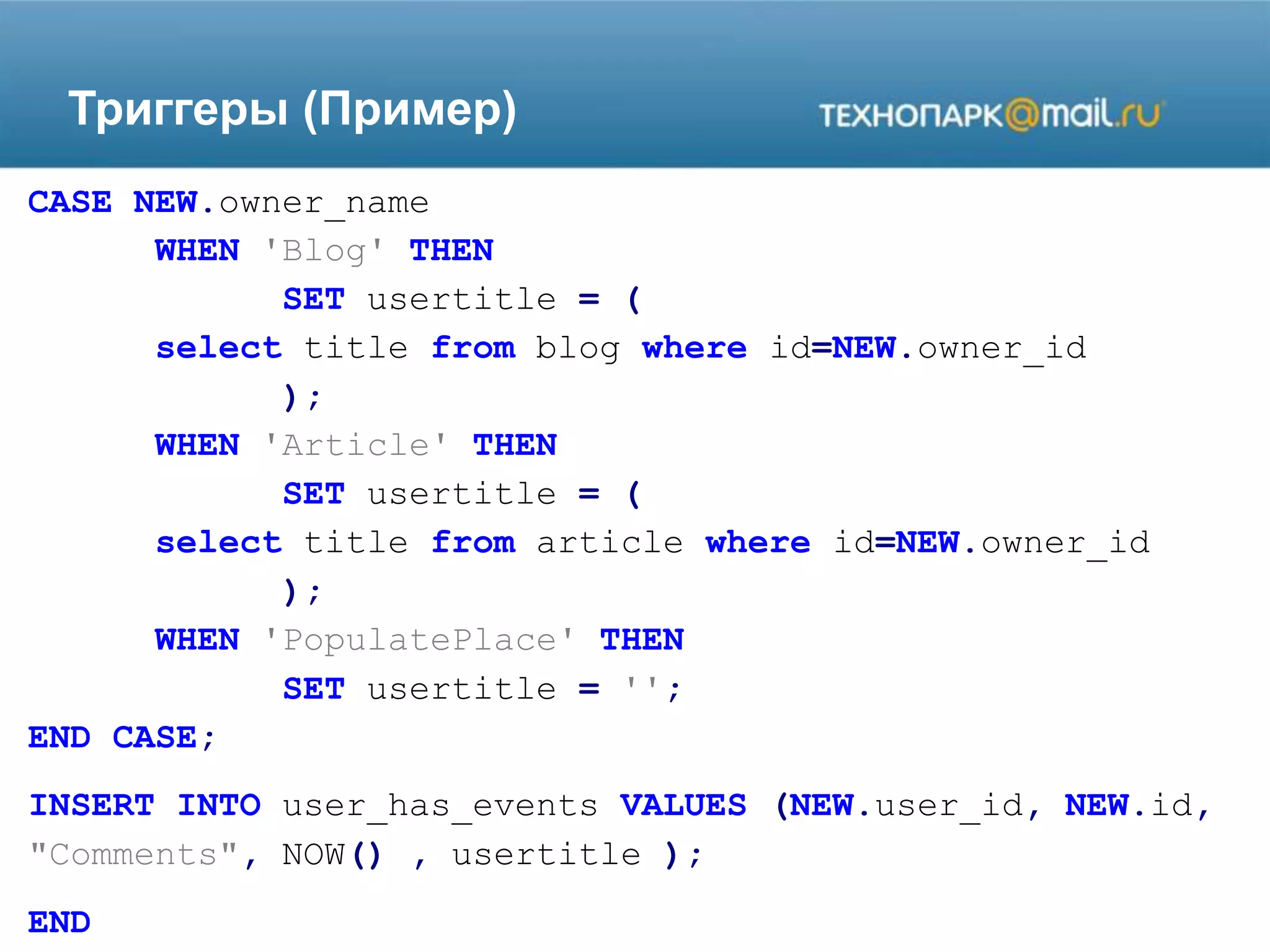 Триггеры (Пример)
CASE NEW.owner_name
WHEN 'Blog' THEN
SET usertitle = (
select title from blog where id=NEW.owner_id
);
WHEN 'Article' THEN
SET usertitle = (
select title from article where id=NEW.owner_id
);
WHEN 'PopulatePlace' THEN
SET usertitle = '';
END CASE;
INSERT INTO user_has_events VALUES (NEW.user_id, NEW.id,
"Comments", NOW() , usertitle );
END
 