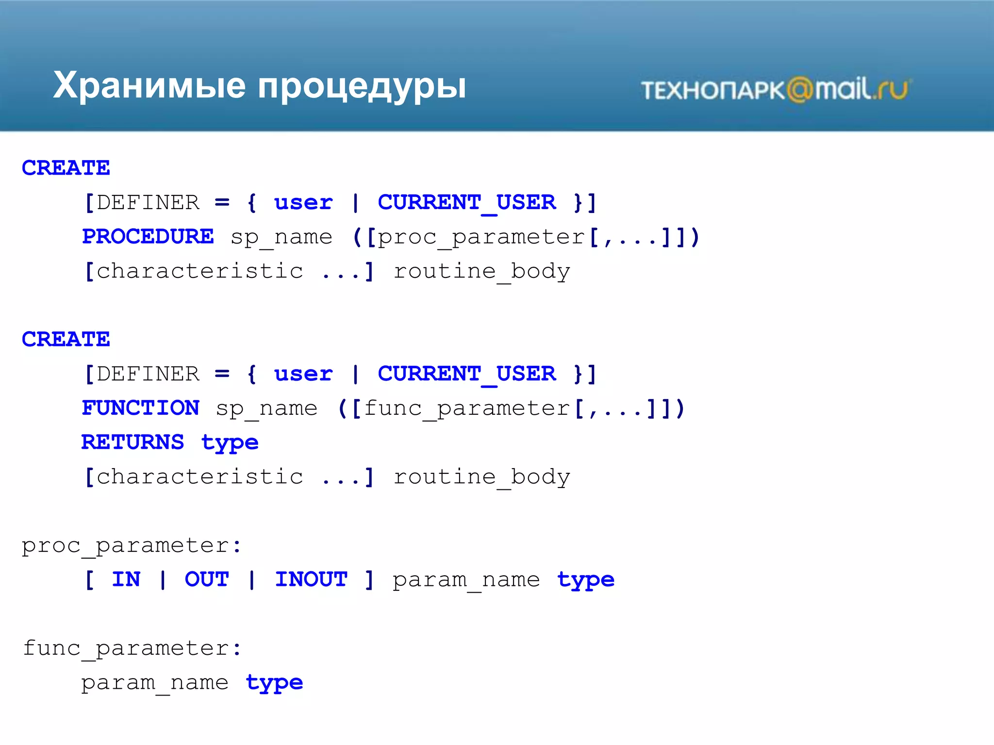 Хранимые процедуры
CREATE
[DEFINER = { user | CURRENT_USER }]
PROCEDURE sp_name ([proc_parameter[,...]])
[characteristic ...] routine_body
CREATE
[DEFINER = { user | CURRENT_USER }]
FUNCTION sp_name ([func_parameter[,...]])
RETURNS type
[characteristic ...] routine_body
proc_parameter:
[ IN | OUT | INOUT ] param_name type
func_parameter:
param_name type
 