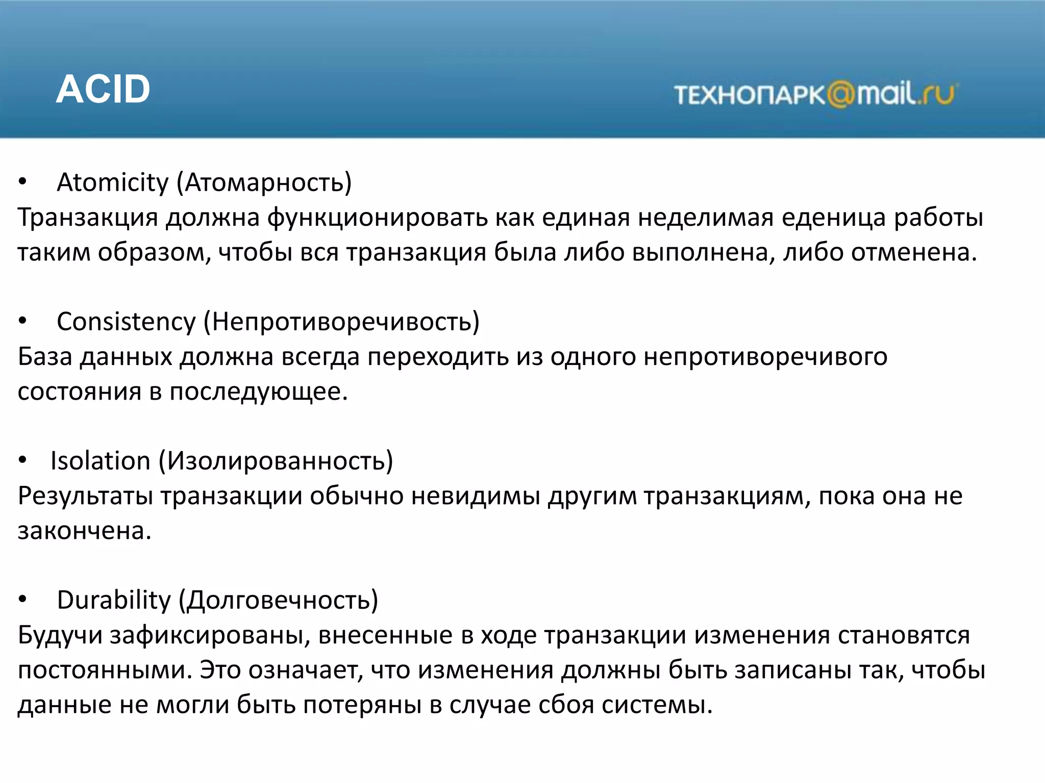 ACID
• Atomicity (Атомарность)
Транзакция должна функционировать как единая неделимая еденица работы
таким образом, чтобы вся транзакция была либо выполнена, либо отменена.
• Consistency (Непротиворечивость)
База данных должна всегда переходить из одного непротиворечивого
состояния в последующее.
• Isolation (Изолированность)
Результаты транзакции обычно невидимы другим транзакциям, пока она не
закончена.
• Durability (Долговечность)
Будучи зафиксированы, внесенные в ходе транзакции изменения становятся
постоянными. Это означает, что изменения должны быть записаны так, чтобы
данные не могли быть потеряны в случае сбоя системы.
 