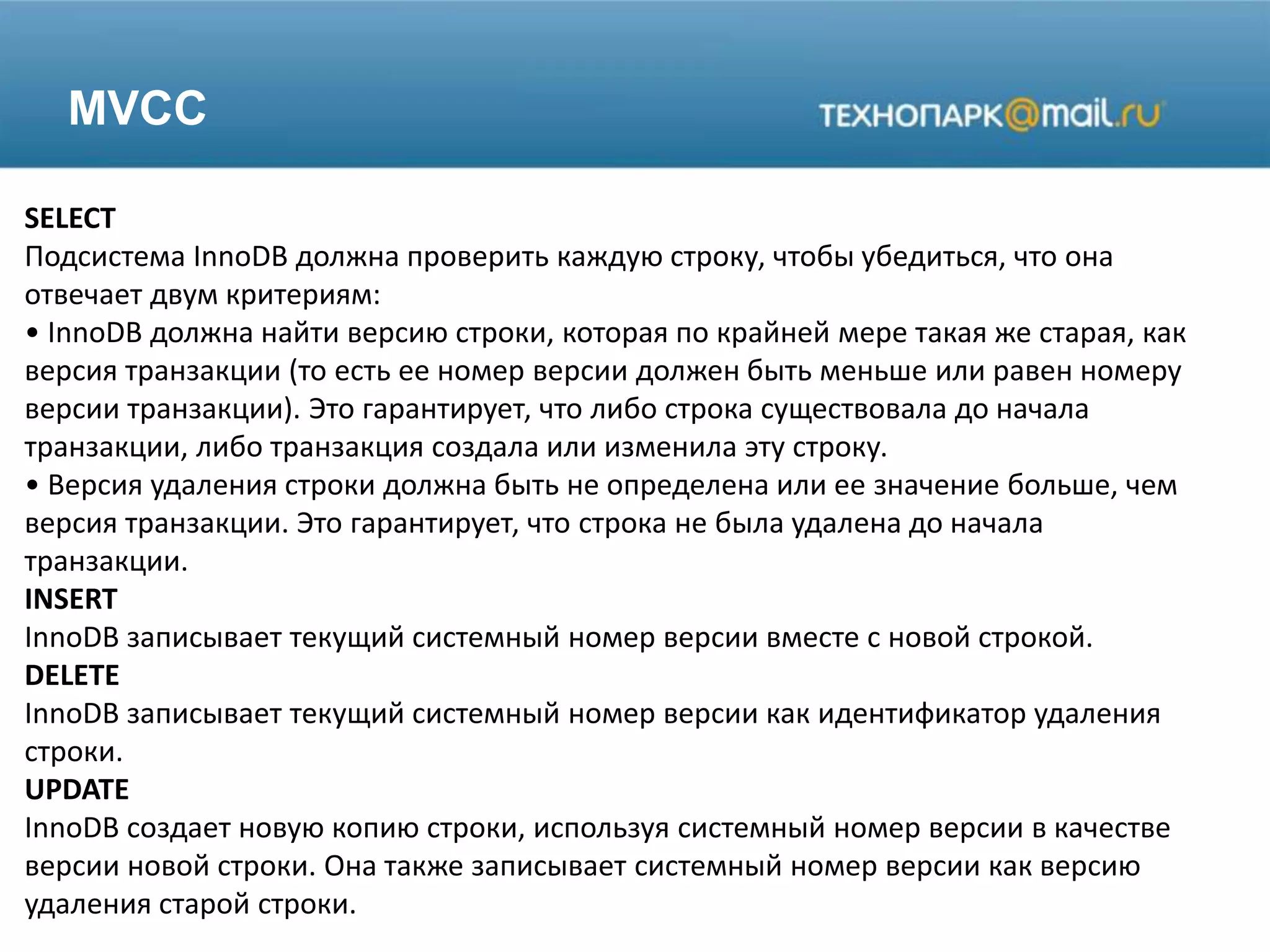 MVCC
SELECT
Подсистема InnoDB должна проверить каждую строку, чтобы убедиться, что она
отвечает двум критериям:
• InnoDB должна найти версию строки, которая по крайней мере такая же старая, как
версия транзакции (то есть ее номер версии должен быть меньше или равен номеру
версии транзакции). Это гарантирует, что либо строка существовала до начала
транзакции, либо транзакция создала или изменила эту строку.
• Версия удаления строки должна быть не определена или ее значение больше, чем
версия транзакции. Это гарантирует, что строка не была удалена до начала
транзакции.
INSERT
InnoDB записывает текущий системный номер версии вместе с новой строкой.
DELETE
InnoDB записывает текущий системный номер версии как идентификатор удаления
строки.
UPDATE
InnoDB создает новую копию строки, используя системный номер версии в качестве
версии новой строки. Она также записывает системный номер версии как версию
удаления старой строки.
 
