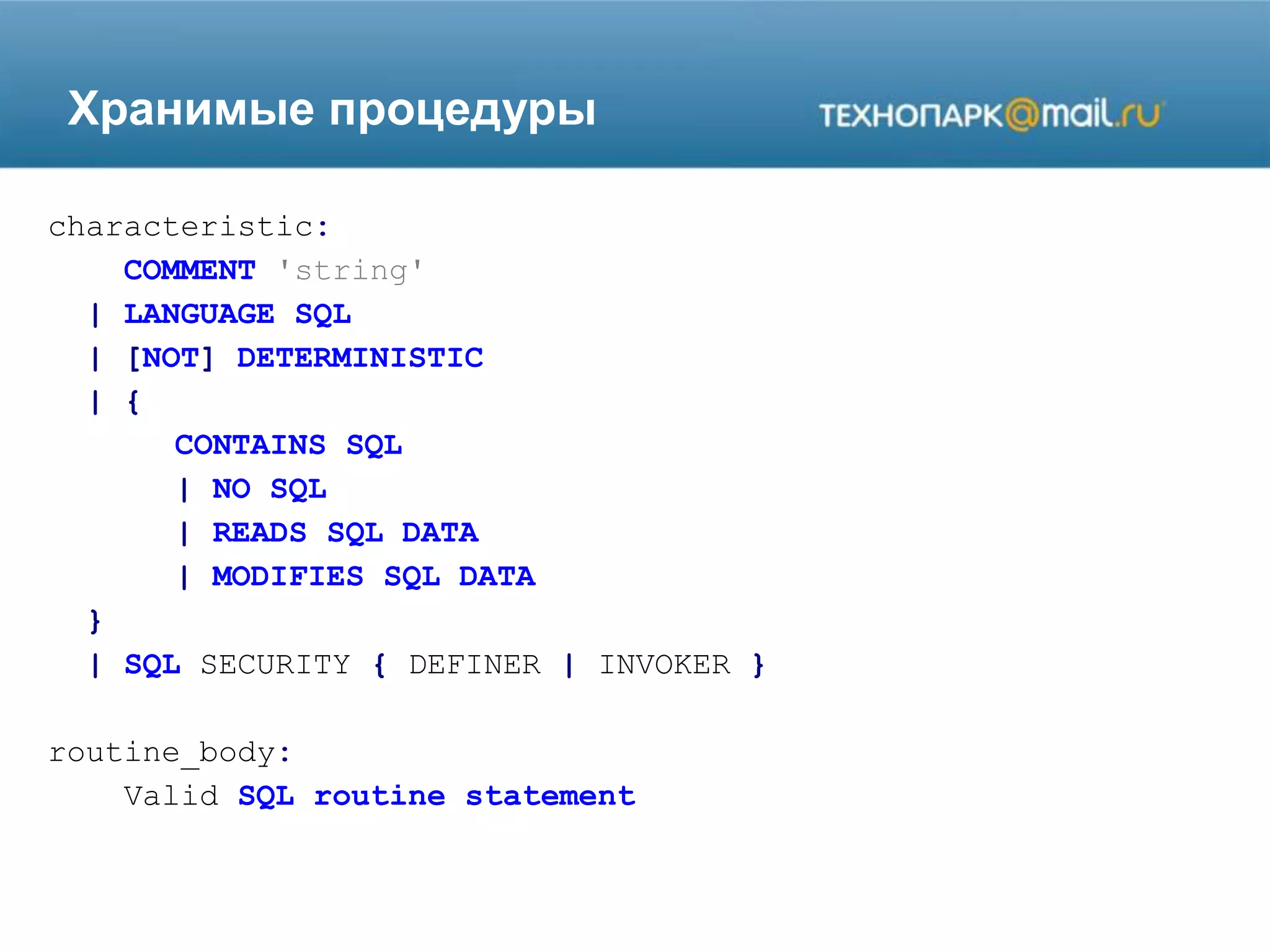 Хранимые процедуры
characteristic:
COMMENT 'string'
| LANGUAGE SQL
| [NOT] DETERMINISTIC
| {
CONTAINS SQL
| NO SQL
| READS SQL DATA
| MODIFIES SQL DATA
}
| SQL SECURITY { DEFINER | INVOKER }
routine_body:
Valid SQL routine statement
 