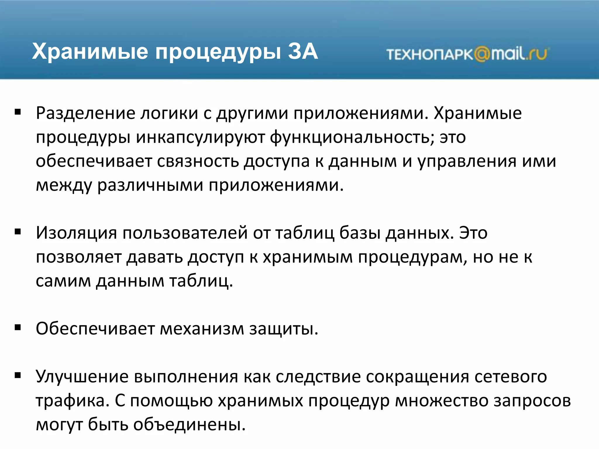 Хранимые процедуры ЗА
 Разделение логики с другими приложениями. Хранимые
процедуры инкапсулируют функциональность; это
обеспечивает связность доступа к данным и управления ими
между различными приложениями.
 Изоляция пользователей от таблиц базы данных. Это
позволяет давать доступ к хранимым процедурам, но не к
самим данным таблиц.
 Обеспечивает механизм защиты.
 Улучшение выполнения как следствие сокращения сетевого
трафика. С помощью хранимых процедур множество запросов
могут быть объединены.
 