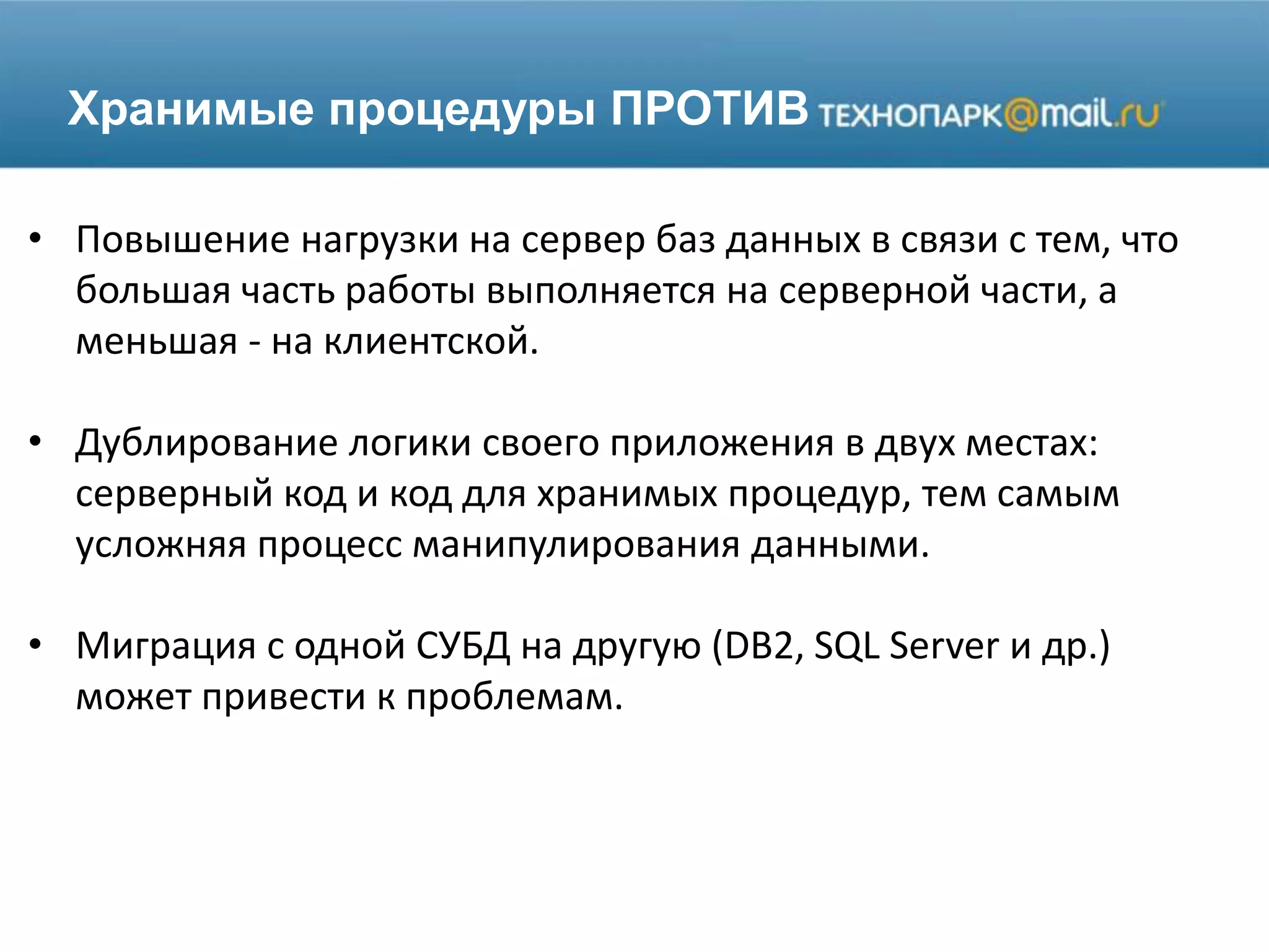 Хранимые процедуры ПРОТИВ
• Повышение нагрузки на сервер баз данных в связи с тем, что
большая часть работы выполняется на серверной части, а
меньшая - на клиентской.
• Дублирование логики своего приложения в двух местах:
серверный код и код для хранимых процедур, тем самым
усложняя процесс манипулирования данными.
• Миграция с одной СУБД на другую (DB2, SQL Server и др.)
может привести к проблемам.
 