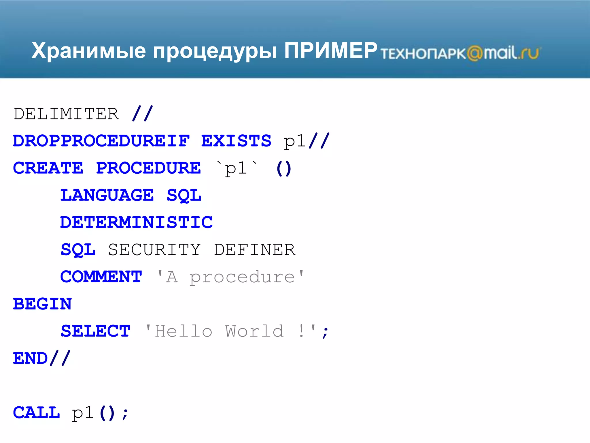 Хранимые процедуры ПРИМЕР
DELIMITER //
DROPPROCEDUREIF EXISTS p1//
CREATE PROCEDURE `p1` ()
LANGUAGE SQL
DETERMINISTIC
SQL SECURITY DEFINER
COMMENT 'A procedure'
BEGIN
SELECT 'Hello World !';
END//
CALL p1();
 